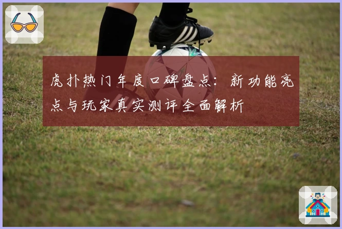虎扑热门年度口碑盘点：新功能亮点与玩家真实测评全面解析