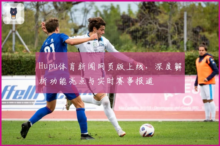 Hupu体育新闻网页版上线，深度解析功能亮点与实时赛事报道