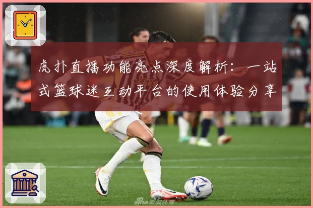 虎扑直播功能亮点深度解析：一站式篮球迷互动平台的使用体验分享