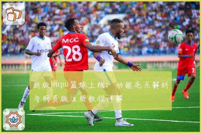 新版Hupu篮球上线：功能亮点解析与网页版注册教程详解