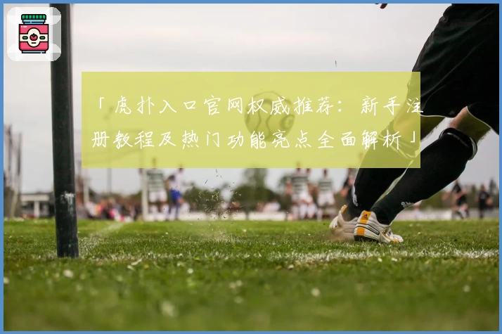 「虎扑入口官网权威推荐：新手注册教程及热门功能亮点全面解析」