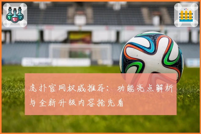 虎扑官网权威推荐:功能亮点解析与全新升级内容抢先看