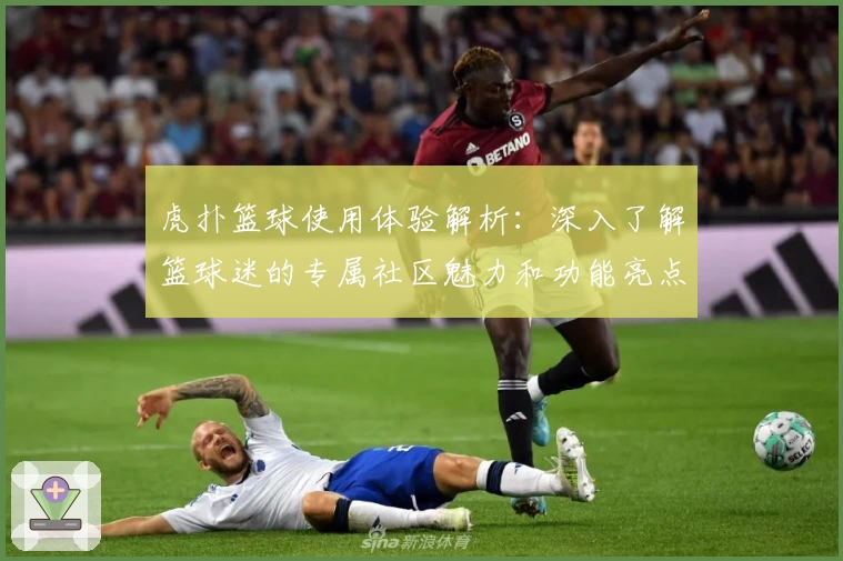 虎扑篮球使用体验解析：深入了解篮球迷的专属社区魅力和功能亮点