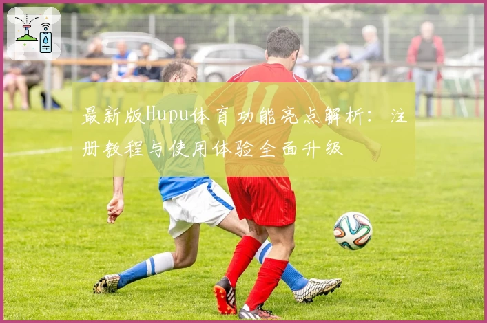 最新版Hupu体育功能亮点解析：注册教程与使用体验全面升级