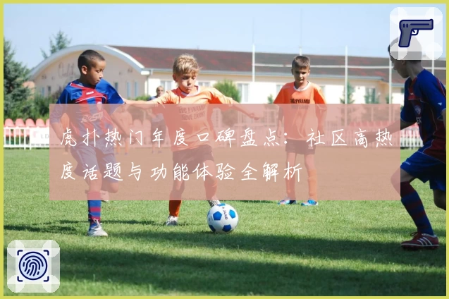 虎扑热门年度口碑盘点：社区高热度话题与功能体验全解析