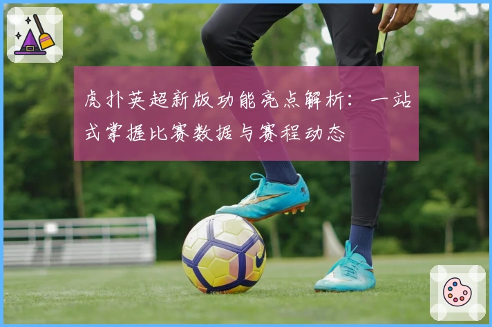 虎扑英超新版功能亮点解析：一站式掌握比赛数据与赛程动态