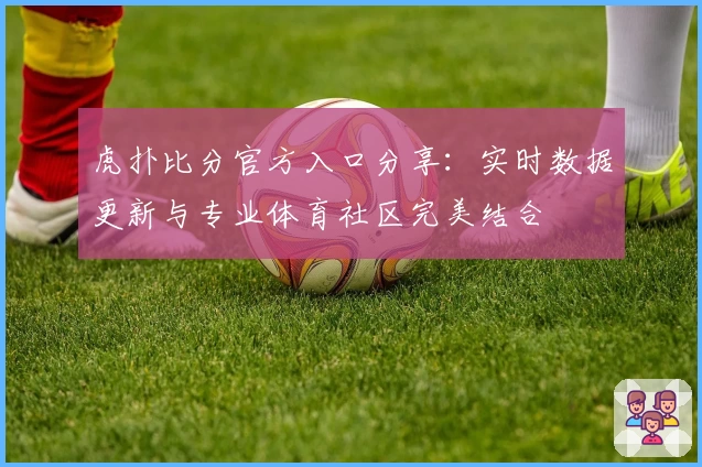 虎扑比分官方入口分享：实时数据更新与专业体育社区完美结合