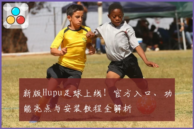 新版Hupu足球上线！官方入口、功能亮点与安装教程全解析