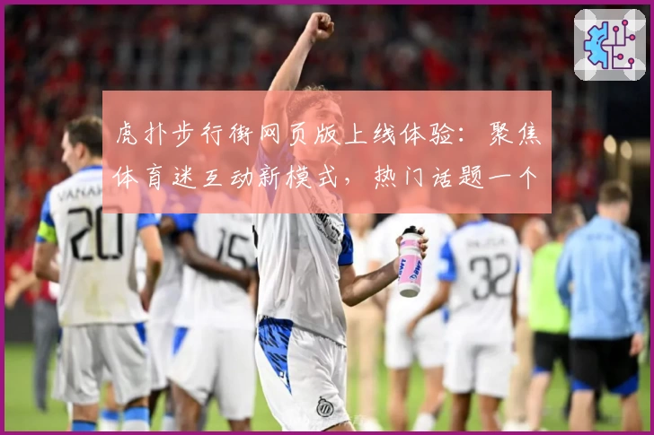 虎扑步行街网页版上线体验：聚焦体育迷互动新模式，热门话题一个都不少