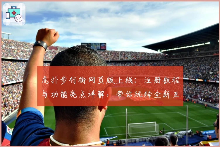 虎扑步行街网页版上线：注册教程与功能亮点详解，带你玩转全新互动社区