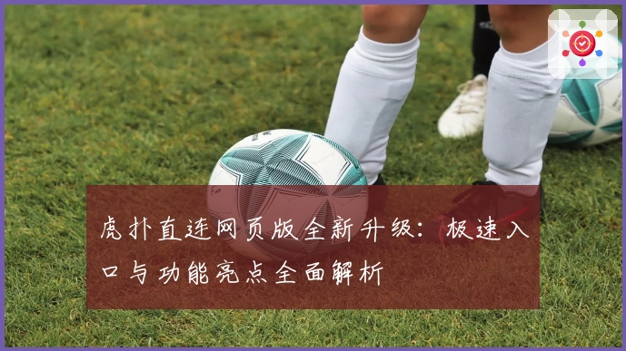 虎扑直连网页版全新升级：极速入口与功能亮点全面解析