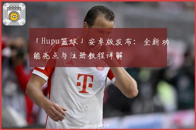 「Hupu篮球」安卓版发布：全新功能亮点与注册教程详解