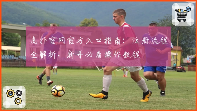 虎扑官网官方入口指南：注册流程全解析，新手必看操作教程