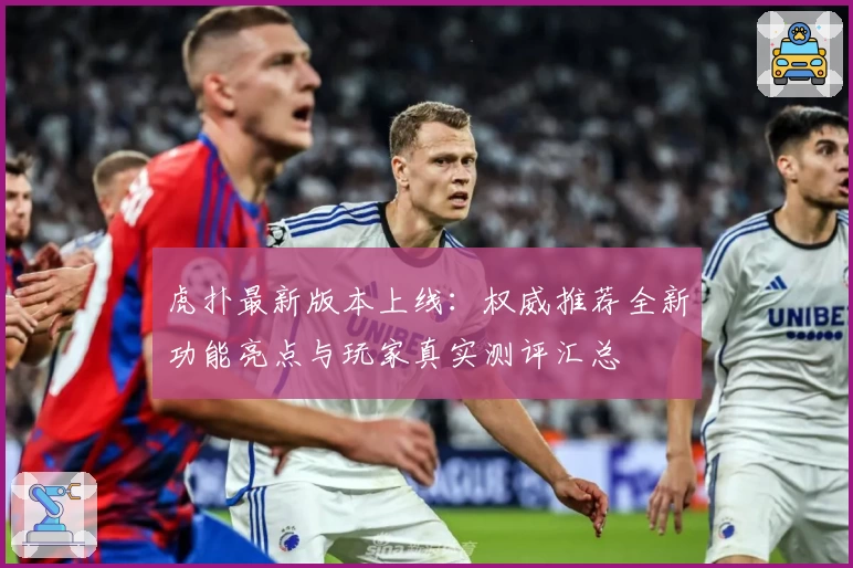 虎扑最新版本上线：权威推荐全新功能亮点与玩家真实测评汇总