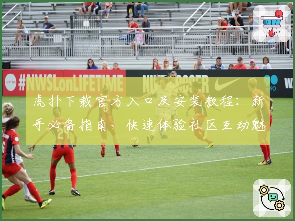 虎扑下载官方入口及安装教程：新手必备指南，快速体验社区互动魅力