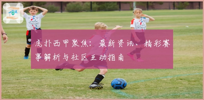 虎扑西甲聚焦：最新资讯、精彩赛事解析与社区互动指南
