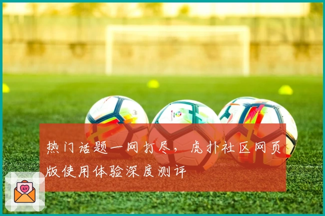 热门话题一网打尽，虎扑社区网页版使用体验深度测评