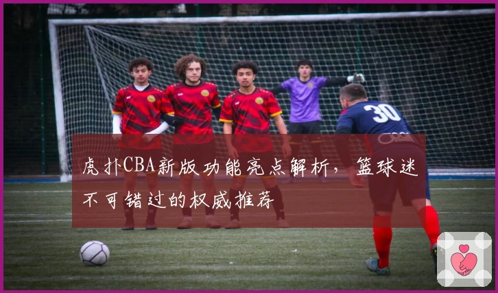 虎扑CBA新版功能亮点解析,篮球迷不可错过的权威推荐