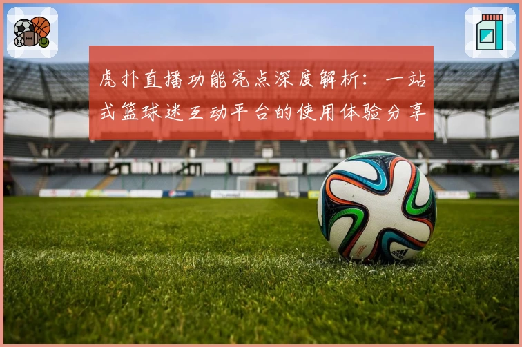 虎扑直播功能亮点深度解析：一站式篮球迷互动平台的使用体验分享