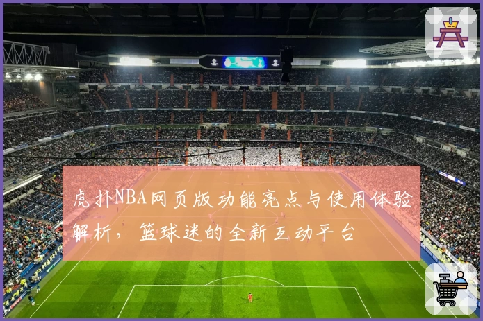虎扑NBA网页版功能亮点与使用体验解析，篮球迷的全新互动平台