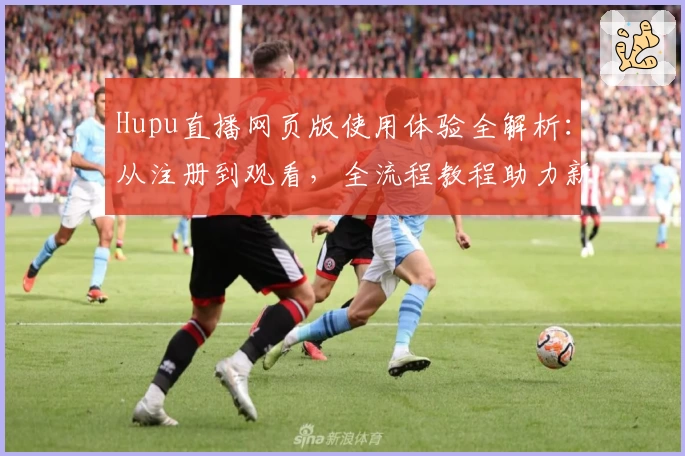 Hupu直播网页版使用体验全解析：从注册到观看，全流程教程助力新手无忧