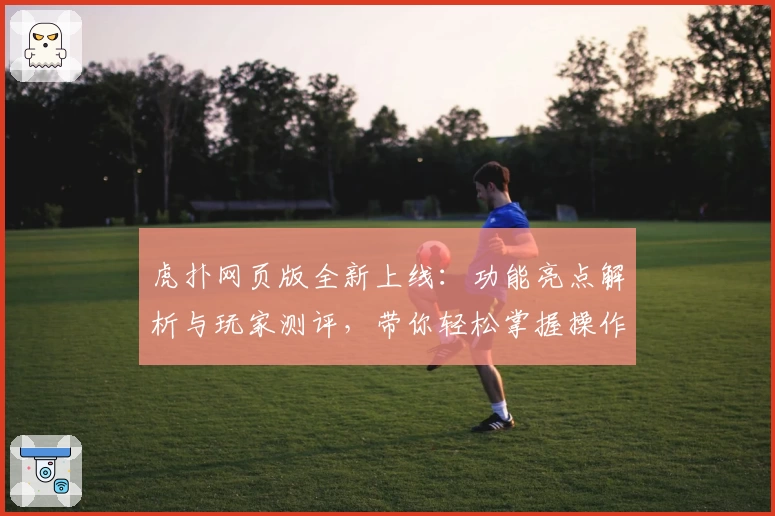 虎扑网页版全新上线:功能亮点解析与玩家测评,带你轻松掌握操作技巧