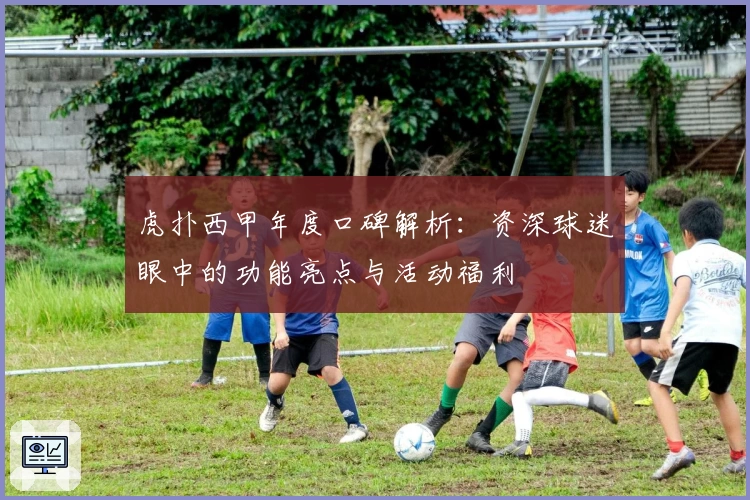 虎扑西甲年度口碑解析：资深球迷眼中的功能亮点与活动福利